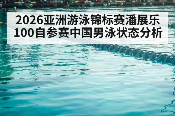 2026亚洲游泳锦标赛潘展乐100自参赛中国男泳状态分析
