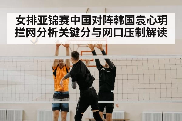 女排亚锦赛中国对阵韩国袁心玥拦网分析关键分与网口压制解读